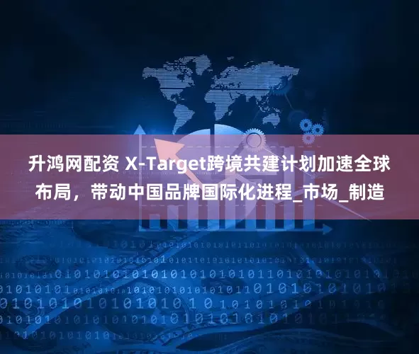 升鸿网配资 X-Target跨境共建计划加速全球布局，带动中国品牌国际化进程_市场_制造