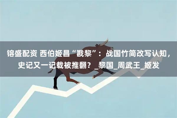 镕盛配资 西伯姬昌“戡黎”：战国竹简改写认知，史记又一记载被推翻？_黎国_周武王_姬发