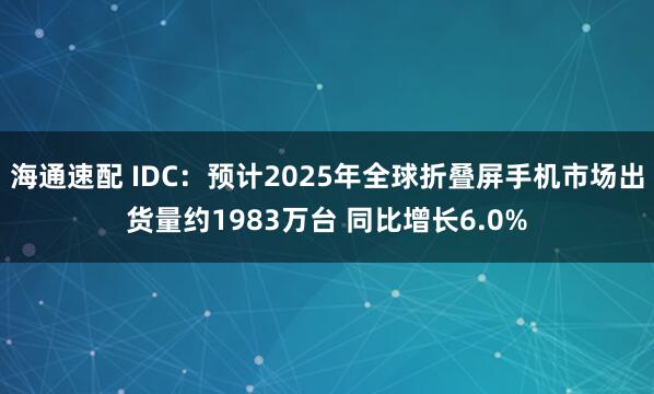 海通速配 IDC：预计2025年全球折叠屏手机市场出货量约1983万台 同比增长6.0%