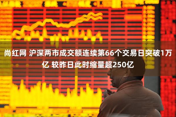 尚红网 沪深两市成交额连续第66个交易日突破1万亿 较昨日此时缩量超250亿