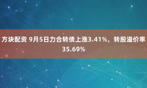 方块配资 9月5日力合转债上涨3.41%，转股溢价率35.69%
