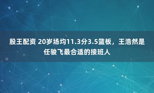 股王配资 20岁场均11.3分3.5篮板，王浩然是任骏飞最合适的接班人