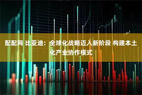 配配网 比亚迪：全球化战略迈入新阶段 构建本土化产业协作模式