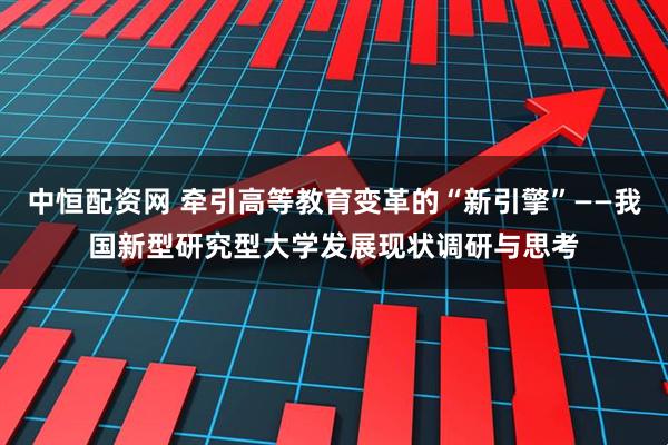 中恒配资网 牵引高等教育变革的“新引擎”——我国新型研究型大学发展现状调研与思考