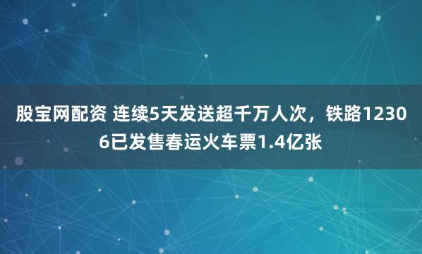 股宝网配资 连续5天发送超千万人次，铁路12306已发售春运火车票1.4亿张