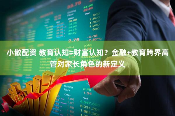小散配资 教育认知=财富认知？金融+教育跨界高管对家长角色的新定义