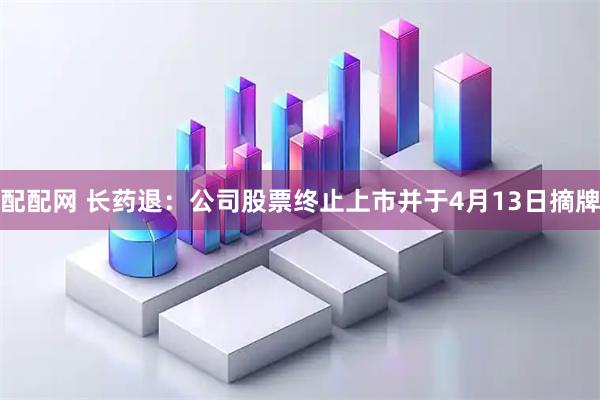 配配网 长药退：公司股票终止上市并于4月13日摘牌