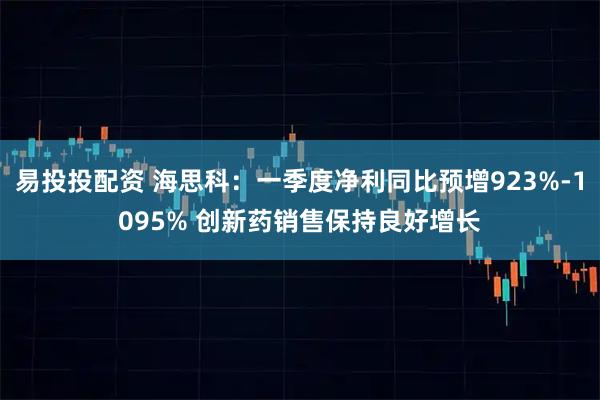 易投投配资 海思科：一季度净利同比预增923%-1095% 创新药销售保持良好增长