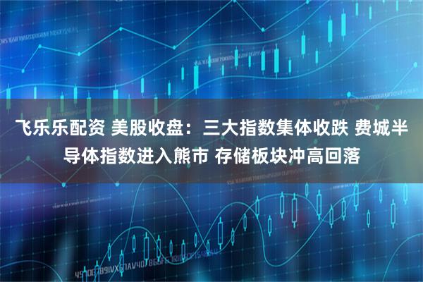 飞乐乐配资 美股收盘:三大指数集体收跌 费城半导体指数进入熊市 存储板块冲高回落